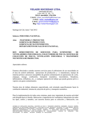 VELAER SOCIEDAD LTDA.
                                             SANTIAGO DE CALI
                                           Calle 49N Nº 8N - 73
                                      TELF: 664-0028 / 370-3294
                               E-MAIL: velaer_sociedadltda@hotmail.com
                                  E-MAIL: velaer_mundial@yahoo.com
                                 E-MAIL: gerenciavelaerltda@yahoo.es
                                  Blog. htpp://velaerltda.blogspot.com



Santiago de Cali, Junio 7 del 2012


Señores: INDUSTRIA NACIONAL.

Attn:      INGENIERIA Y PROYECTOS
           GERENCIA DE PRODUCCION.
           GERENCIA DE MANTENIMIENTO.
           DEPARTAMENTO DE SALUD OCUPACIONAL.


REF: OFRECIMIENTO DE SERVICIOS PARA SUMINISTRO            DE
VENTILADORES INDUSTRIALES, COLECTORERS DE POLVO, SISTEMAS DE
COLECCIÓN DE POLVO, VENTILACIÓN INDUSTRIAL Y TRANSPORTE
NEUMÁTICO DE PRODUCTOS.


Apreciados señores:


Estamos ofreciendo a ustedes nuestros servicios para el cubrimiento de sus necesidades en
el área de control ambiental, operaciones de producción y / o manufactura, manejo de
materias primas o procesos susceptibles de generar contaminación en operaciones de: corte,
empaque, trasego, combustión, transporte neumático, mezcladores, llenadoras,
tableteadoras, refiladoras, etc., y cualquier operación de trabajo que pueda generar polvo o
vapores con gases contaminantes.


Nuestra área de trabajo altamente especializada, está orientada específicamente hacia la
ventilación industrial, sistema de colección de polvo y transporte neumático.


Para la implementación de todos estos sistemas, parte muy importante de nuestra actividad
está dirigida hacia el diseño, fabricación e importación de ventiladores Industriales de todos
los tipos, estilos y tamaños, con asesoría técnica para su selección y fabricación, con
                                                                                                                1

SISTEMAS DE VENTILACIÓN INDUSTRIAL, COLECCIÓN DE POLVO Y TRANSPORTE NEUMÁTICO, INGENIERÍA, CÁLCULOS, DISEÑOS,
FABRICACIÓN DE VENTILADORES INDUSTRIALES Y COLECTORES DE POLVO, MECÁNICOS, CICLÓNICOS, JET PULSE REVERSE, MONTAJE
MECÁNICO REPARACIÓN DE VENTILADORES Y COLECTORES DE POLVO. INGENIERÍA, CONSULTARÍA Y DISEÑO              PROYECTOS
AMBIENTALES. MANTENIMIENTO    DE EQUIPOS CONTROL   AMBIENTAL    Y  VENTILACIÓN   INDUSTRIAL . REPUESTOS EN GENERAL
PARA VENTILADORES Y COLECTORES POLVO, LEVANTAMIENTO DE    ESPECIFICACIONES    TÉCNICAS    DE    OPERACIÓN     PARA
VENTILADORES   EN GENERAL .. BALANCEO    DINÁMICO DE VENTILADORES
 
