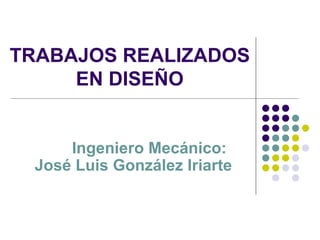 TRABAJOS REALIZADOS EN DISEÑO Ingeniero Mecánico: José Luis González Iriarte 