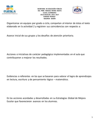 SECRETARIA DE EDUCACIÓN PÚBLICA
ESC. PRIM. MANUEL RIVERA ANAYA
CLAVE: 21EPR0609U
CICLO ESCOLAR 2016 -2017
CONSEJO TÉCNICO
SEGUNDA SESIÓN
5
Organícense en equipos por grado o ciclo, compartan al interior de éstos el texto
elaborado en la actividad 2 y registren sus coincidencias con respecto a:
Avance inicial de sus grupos y los desafíos de atención prioritaria.
Acciones o iniciativas de carácter pedagógico implementadas en el aula que
contribuyeron a mejorar los resultados.
Evidencias o referentes en los que se basaron para valorar el logro de aprendizajes
en lectura, escritura y de pensamiento lógico – matemático.
En las acciones acordadas y desarrolladas en su Estrategias Global de Mejora
Escolar que favorecieron avances en los alumnos.
 