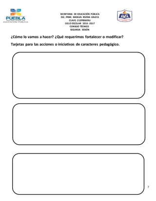 SECRETARIA DE EDUCACIÓN PÚBLICA
ESC. PRIM. MANUEL RIVERA ANAYA
CLAVE: 21EPR0609U
CICLO ESCOLAR 2016 -2017
CONSEJO TÉCNICO
SEGUNDA SESIÓN
7
¿Cómo lo vamos a hacer? ¿Qué requerimos fortalecer o modificar?
Tarjetas para las acciones o iniciativas de caracteres pedagógico.
 