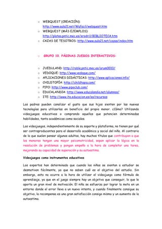 o   WEBQUEST (CREACIÓN):
              http://www.aula21.net/Wqfacil/webquest.htm
          o   WEBQUEST (MÁS EJEMPLOS):
              http://platea.pntic.mec.es/erodri1/BIBLIOTECA.htm
          o   CAZAS DE TESOTROS: http://www.aula21.net/cazas/index.htm



          o   GRUPO 10. PÁGINAS JUEGOS INTERACTIVOS:



          o   JUEDULAND: http://roble.pntic.mec.es/arum0010/
          o   VEDOQUE: http://www.vedoque.com/
          o   APLICACIONES DIDÁCTICAS: http://www.aplicaciones.info/
          o   CHILDTOPÍA: http://childtopia.com/
          o   PIPO: http://www.pipoclub.com/
          o   EDUCALANDIA: http://www.educalandia.net/alumnos/
          o   ITE: http://www.ite.educacion.es/es/recursos

Los padres pueden canalizar el gusto que sus hijos sienten por las nuevas
tecnologías para utilizarlas en beneficio del propio menor. ¿Cómo? Utilizando
videojuegos educativos o comprando aquellos que potencien determinadas
habilidades, tanto académicas como sociales.

Los videojuegos, independientemente de su soporte y plataforma, no tienen por qué
ser contraproducentes para el desarrollo académico y social del niño. Al contrario
de lo que suelen pensar algunos adultos, hay muchos títulos que contribuyen a que
los menores tengan una mayor psicomotricidad, sepan aplicar la lógica en la
resolución de problemas y pongan empeño a la hora de completar una tarea,
mejorando su capacidad de superación y su autoestima.

Videojuegos como instrumentos educativos

Los expertos han determinado que cuando los niños se sientan a estudiar se
desmotivan fácilmente, ya que no saben cuál es el objetivo del estudio. Sin
embargo, esto no ocurre a la hora de utilizar el videojuego como fórmula de
aprendizaje, ya que en el juego siempre hay un objetivo que conseguir, lo que le
aporta un gran nivel de motivación. El niño se esfuerza por lograr la meta en un
entorno donde el error lleva a un nuevo intento, y cuando finalmente consigue su
objetivo, la recompensa es una gran satisfacción consigo mismo y un aumento de la
autoestima.
 