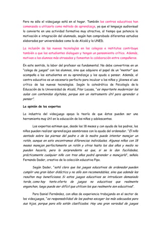 Pero no sólo el videojuego está en el hogar. También los centros educativos han
comenzado a utilizarlo como método de aprendizaje, ya que el lenguaje audiovisual
lo convierte en una actividad formativa muy atractiva, al tiempo que potencia la
motivación e integración del alumnado, según han comprobado diferentes estudios
elaborados por universidades como la de Alcalá y la UNED.

La inclusión de las nuevas tecnologías en los colegios e institutos contribuye
también a que los estudiantes dialoguen y tengan un pensamiento crítico. Además,
motivan a los alumnos más atrasados y fomentan la colaboración entre compañeros.

En este sentido, la labor del profesor es fundamental. No debe convertirse en un
“colega de juegos” con los alumnos, sino que adquiere el papel de un “mentor” que
acompaña a los estudiantes en su aprendizaje y los ayuda a pensar. Además, el
centro educativo es un escenario perfecto para inculcar a los niños y jóvenes el uso
crítico de las nuevas tecnologías. Según la catedrática de Psicología de la
Educación de la Universidad de Alcalá, Pilar Lacasa, “es importante modernizar las
aulas con contenidos digitales, porque son un instrumento útil para aprender a
pensar”.

La opinión de los expertos

La industria del videojuego apoya la teoría de que éstos pueden ser una
herramienta muy útil en la educación de los niños y adolescentes.

       Los expertos estiman que, desde los 18 meses y con ayuda de los padres, los
niños pueden realizar aprendizajes asombrosos con la ayuda del ordenador. “El niño
sentado sobre las piernas del padre o de la madre puede intentar manejar un
ratón, aunque en esto encontramos diferencias individuales. Algunos niños con 18
meses manejan perfectamente un ratón y otros hasta los dos años y medio no
pueden hacerlo, pero lo sorprendente es que, si se le dan facilidades,
prácticamente cualquier niño con tres años podrá aprender a manejarlo”, señala
Fernando Dader, creativo de la colección educativa Pipo.

       Según Dader, “está claro que los juegos educativos de ordenador pueden
cumplir una gran labor didáctica y no sólo son recomendables, sino que además les
resultan muy beneficiosos. Si estos juegos educativos se introducen demasiado
tarde, como hay    tanta oferta   de    juegos   no   educativos    que   realmente
enganchan, luego puede ser difícil que utilicen los que realmente son educativos”.

       Para Daniel Fernández, con años de experiencia trabajando en el sector de
los videojuegos, “es responsabilidad de los padres escoger los más adecuados para
sus hijos, porque para ello están clasificados. Hay una gran variedad de juegos
 