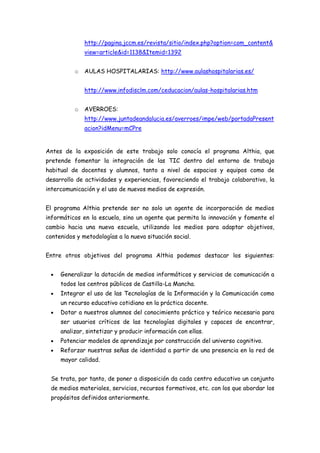 http://pagina.jccm.es/revista/sitio/index.php?option=com_content&
              view=article&id=1138&Itemid=1392


          o   AULAS HOSPITALARIAS: http://www.aulashospitalarias.es/


              http://www.infodisclm.com/ceducacion/aulas-hospitalarias.htm


          o   AVERROES:
              http://www.juntadeandalucia.es/averroes/impe/web/portadaPresent
              acion?idMenu=mCPre


Antes de la exposición de este trabajo solo conocía el programa Althia, que
pretende fomentar la integración de las TIC dentro del entorno de trabajo
habitual de docentes y alumnos, tanto a nivel de espacios y equipos como de
desarrollo de actividades y experiencias, favoreciendo el trabajo colaborativo, la
intercomunicación y el uso de nuevos medios de expresión.


El programa Althia pretende ser no solo un agente de incorporación de medios
informáticos en la escuela, sino un agente que permita la innovación y fomente el
cambio hacia una nueva escuela, utilizando los medios para adaptar objetivos,
contenidos y metodologías a la nueva situación social.


Entre otros objetivos del programa Althia podemos destacar los siguientes:


     Generalizar la dotación de medios informáticos y servicios de comunicación a
     todos los centros públicos de Castilla-La Mancha.
     Integrar el uso de las Tecnologías de la Información y la Comunicación como
     un recurso educativo cotidiano en la práctica docente.
     Dotar a nuestros alumnos del conocimiento práctico y teórico necesario para
     ser usuarios críticos de las tecnologías digitales y capaces de encontrar,
     analizar, sintetizar y producir información con ellas.
     Potenciar modelos de aprendizaje por construcción del universo cognitivo.
     Reforzar nuestras señas de identidad a partir de una presencia en la red de
     mayor calidad.


 Se trata, por tanto, de poner a disposición da cada centro educativo un conjunto
 de medios materiales, servicios, recursos formativos, etc. con los que abordar los
 propósitos definidos anteriormente.
 