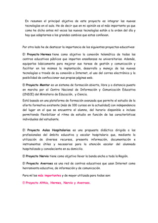 En resumen el principal objetivo de este proyecto es integrar las nuevas
  tecnologías en el aula. He de decir que en mi opinión es el más importante ya que
  como he dicho antes mil veces las nuevas tecnologías están a la orden del día y
  hay que adaptarnos a los grandes cambios que estas conllevan.



Por otro lado he de destacar la importancia de los siguientes proyectos educativos:

El Proyecto Hermes tiene como objetivo la conexión telemática de todos los
centros educativos públicos que imparten enseñanzas no universitarias. Además,
equiparlos básicamente para mejorar sus tareas de gestión y comunicación y
facilitar en los mismos la implantación, desarrollo y manejo de las nuevas
tecnologías a través de su conexión a Internet, el uso del correo electrónico y la
posibilidad de confeccionar sus propias páginas web.

El Proyecto Mentor es un sistema de formación abierta, libre y a distancia puesto
en marcha por el Centro Nacional de Información y Comunicación Educativa
(CNICE) del Ministerio de Educación, y Ciencia.

Está basado en una plataforma de formación avanzada que permite el estudio de la
oferta formativa existente (más de 100 cursos en la actualidad) con independencia
del lugar en el que se encuentre el alumno, del horario disponible e incluso
permitiendo flexibilizar el ritmo de estudio en función de las características
individuales del estudiante.


El Proyecto Aulas Hospitalarias es una propuesta didáctica dirigida a los
profesionales del ámbito educativo y escolar hospitalario que, mediante la
utilización   de   diversos    recursos,   presenta   información,   documentación   e
instrumentos útiles y necesarios para la atención escolar del alumnado
hospitalizado y convaleciente en su domicilio.

El Proyecto Nervio tiene como objetivo llevar la banda ancha a toda la Región.

El Proyecto Averroes es una red de centros educativos que usan Internet como
herramienta educativa, de información y de comunicación.

Para mí los más importantes y de mayor utilizada para todos son:

El Proyecto Althia, Hermes, Nervio y Averroes.
 