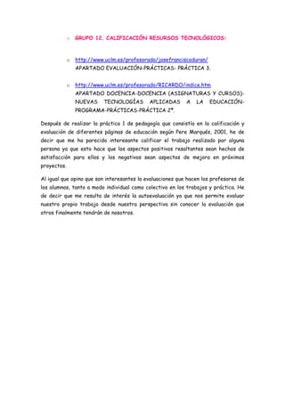o   GRUPO 12. CALIFICACIÓN RESURSOS TECNOLÓGICOS:



             o   http://www.uclm.es/profesorado/josefranciscoduran/
                 APARTADO EVALUACIÓN-PRÁCTICAS- PRÁCTICA 3.


             o   http://www.uclm.es/profesorado/RICARDO/indice.htm
                 APARTADO DOCENCIA-DOCENCIA (ASIGNATURAS Y CURSOS)-
                 NUEVAS    TECNOLOGÍAS      APLICADAS      A   LA     EDUCACIÓN-
                 PROGRAMA-PRÁCTICAS-PRÁCTICA 2ª.

Después de realizar la práctica 1 de pedagogía que consistía en la calificación y
evaluación de diferentes páginas de educación según Pere Marqués, 2001, he de
decir que me ha parecido interesante calificar el trabajo realizado por alguna
persona ya que esto hace que los aspectos positivos resaltantes sean hechos de
satisfacción para ellos y los negativos sean aspectos de mejora en próximos
proyectos.

Al igual que opino que son interesantes la evaluaciones que hacen los profesores de
los alumnos, tanto a modo individual como colectivo en los trabajos y práctica. He
de decir que me resulta de interés la autoevaluación ya que nos permite evaluar
nuestro propio trabajo desde nuestra perspectiva sin conocer la evaluación que
otros finalmente tendrán de nosotros.
 