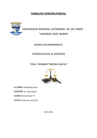 TRABAJOS TERCERA PARCIAL
UNIVERSIDAD REGIONAL AUTONOMA DE LOS ANDES
“UNIANDES SEDE IBARRA”
ESCUELA DE JURISPRUDECIA
INTRODUCCION AL DERECHO
TEMA: “RESUMEN TERCERA PARCIAL”
ALUMNA: Imbaquingo Deysi
DOCENTE: Dr. Jorge Gómez
CURSO:Primero Nivel “B”
FECHA: 04 de Enero del 2016
2015-2016
 