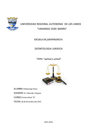 UNIVERSIDAD REGIONAL AUTONOMA DE LOS ANDES
“UNIANDES SEDE IBARRA”
ESCUELA DE JURISPRUDECIA
DEONTOLOGIA JURIDICA
TEMA: “aptitud y actitud”
ALUMNA: Imbaquingo Deysi
DOCENTE: Dr. Edmundo Vázquez
CURSO:Primero Nivel “B”
FECHA: 18 de Diciembre del 2015
2015-2016
 