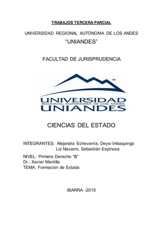 TRABAJOS TERCERA PARCIAL
UNIVERSIDAD REGIONAL AUTÓNOMA DE LOS ANDES
“UNIANDES”
FACULTAD DE JURISPRUDENCIA
CIENCIAS DEL ESTADO
INTEGRANTES: Alejandra Echeverría, Deysi Imbaquingo
Liz Navarro, Sebastián Espinosa
NIVEL: Primero Derecho “B”
Dr.: Xavier Mantilla
TEMA: Formación de Estado
IBARRA -2015
 