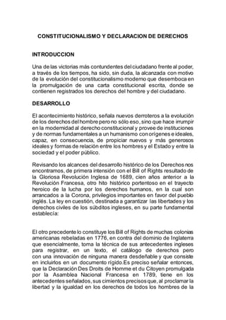 CONSTITUCIONALISMO Y DECLARACION DE DERECHOS
INTRODUCCION
Una de las victorias más contundentes delciudadano frente al poder,
a través de los tiempos, ha sido, sin duda, la alcanzada con motivo
de la evolución del constitucionalismo moderno que desemboca en
la promulgación de una carta constitucional escrita, donde se
contienen registrados los derechos del hombre y del ciudadano.
DESARROLLO
El acontecimiento histórico, señala nuevos derroteros a la evolución
de los derechos delhombre pero no sólo eso,sino que hace irrumpir
en la modernidad al derecho constitucional y provee de instituciones
y de normas fundamentales a un humanismo conorígenes e ideales,
capaz, en consecuencia, de propiciar nuevos y más generosos
ideales y formas de relación entre los hombres y el Estado y entre la
sociedad y el poder público.
Revisando los alcances del desarrollo histórico de los Derechos nos
encontramos, de primera intensión con el Bill of Rights resultado de
la Gloriosa Revolución Inglesa de 1689, cien años anterior a la
Revolución Francesa, otro hito histórico portentoso en el trayecto
heroico de la lucha por los derechos humanos, en la cual son
arrancados a la Corona, privilegios importantes en favor del pueblo
inglés. La ley en cuestión, destinada a garantizar las libertades y los
derechos civiles de los súbditos ingleses, en su parte fundamental
establecía:
El otro precedente lo constituye los Bill of Rights de muchas colonias
americanas rebeladas en 1776, en contra del dominio de Inglaterra
que esencialmente, toma la técnica de sus antecedentes ingleses
para registrar, en un texto, el catálogo de derechos pero
con una innovación de ninguna manera desdeñable y que consiste
en incluirlos en un documento rígido.Es preciso señalar entonces,
que la Declaración Des Droits de Homme et du Citoyen promulgada
por la Asamblea Nacional Francesa en 1789, tiene en los
antecedentes señalados,sus cimientos precisosque,al proclamar la
libertad y la igualdad en los derechos de todos los hombres de la
 