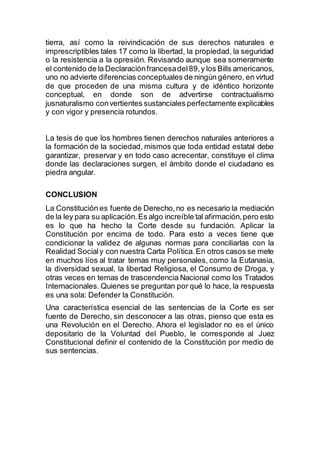 tierra, así como la reivindicación de sus derechos naturales e
imprescriptibles tales 17 como la libertad, la propiedad, la seguridad
o la resistencia a la opresión. Revisando aunque sea someramente
el contenido de la Declaraciónfrancesadel89,y los Bills americanos,
uno no advierte diferencias conceptuales de ningún género, en virtud
de que proceden de una misma cultura y de idéntico horizonte
conceptual, en donde son de advertirse contractualismo
jusnaturalismo convertientes sustanciales perfectamente explicables
y con vigor y presencia rotundos.
La tesis de que los hombres tienen derechos naturales anteriores a
la formación de la sociedad, mismos que toda entidad estatal debe
garantizar, preservar y en todo caso acrecentar, constituye el clima
donde las declaraciones surgen, el ámbito donde el ciudadano es
piedra angular.
CONCLUSION
La Constitución es fuente de Derecho,no es necesario la mediación
de la ley para su aplicación.Es algo increíble tal afirmación,pero esto
es lo que ha hecho la Corte desde su fundación. Aplicar la
Constitución por encima de todo. Para esto a veces tiene que
condicionar la validez de algunas normas para conciliarlas con la
Realidad Socialy con nuestra Carta Política.En otros casos se mete
en muchos líos al tratar temas muy personales, como la Eutanasia,
la diversidad sexual, la libertad Religiosa, el Consumo de Droga, y
otras veces en temas de trascendencia Nacional como los Tratados
Internacionales. Quienes se preguntan por qué lo hace, la respuesta
es una sola: Defender la Constitución.
Una característica esencial de las sentencias de la Corte es ser
fuente de Derecho, sin desconocer a las otras, pienso que esta es
una Revolución en el Derecho. Ahora el legislador no es el único
depositario de la Voluntad del Pueblo, le corresponde al Juez
Constitucional definir el contenido de la Constitución por medio de
sus sentencias.
 