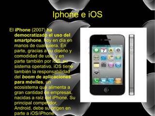 Iphone e iOS El  iPhone  (2007)  ha democratizado el uso del smartphone , hoy en día en manos de cualquiera. En parte, gracias a su diseño y comodidad de uso, y en parte también por iOS, su sistema operativo. iOS tiene también la responsabilidad del  boom  de aplicaciones para móviles , un ecosistema que alimenta a gran cantidad de empresas, nacidas a raíz del iPhone. Su principal competidor, Android, debe su origen en parte a iOS/iPhone . 