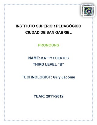 INSTITUTO SUPERIOR PEDAGÓGICO
    CIUDAD DE SAN GABRIEL


         PRONOUNS


     NAME: KATTY FUERTES
       THIRD LEVEL “B”


  TECHNOLOGIST: Gary Jacome




       YEAR: 2011-2012
 
