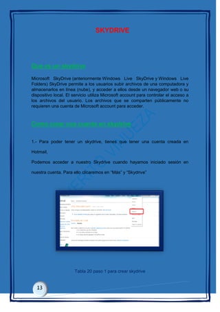 SKYDRIVE
Que es un skydrive
Microsoft SkyDrive (anteriormente Windows Live SkyDrive y Windows Live
Folders) SkyDrive permite a los usuarios subir archivos de una computadora y
almacenarlos en línea (nube), y acceder a ellos desde un navegador web o su
dispositivo local. El servicio utiliza Microsoft account para controlar el acceso a
los archivos del usuario. Los archivos que se comparten públicamente no
requieren una cuenta de Microsoft account para acceder.
Como crear una cuenta en skydrive
1.- Para poder tener un skydrive, tienes que tener una cuenta creada en
Hotmail,
Podemos acceder a nuestro Skydrive cuando hayamos iniciado sesión en
nuestra cuenta. Para ello clicaremos en “Más” y “Skydrive”
Tabla 20 paso 1 para crear skydrive
 