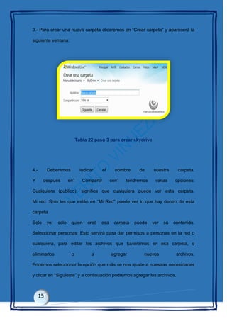 3.- Para crear una nueva carpeta clicaremos en “Crear carpeta” y aparecerá la
siguiente ventana:
Tabla 22 paso 3 para crear skydrive
4.- Deberemos indicar el nombre de nuestra carpeta.
Y después en” Compartir con” tendremos varias opciones:
Cualquiera (publico): significa que cualquiera puede ver esta carpeta.
Mi red: Solo los que están en “Mi Red” puede ver lo que hay dentro de esta
carpeta
Solo yo: solo quien creó esa carpeta puede ver su contenido.
Seleccionar personas: Esto servirá para dar permisos a personas en la red o
cualquiera, para editar los archivos que tuviéramos en esa carpeta, o
eliminarlos o a agregar nuevos archivos.
Podemos seleccionar la opción que más se nos ajuste a nuestras necesidades
y clicar en “Siguiente” y a continuación podremos agregar los archivos.
 