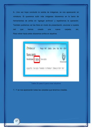6.- Una vez haya concluido la subida de imágenes, se nos aparecerán en
miniatura. Si queremos subir más imágenes clicaremos en la barra de
herramientas de arriba en “agregar archivos” y repetiremos la operación.
También podremos ver las fotos en modo de presentación, anunciar a nuestra
red que hemos creado una nueva carpeta, etc.
Para volver hacia atrás clicaremos arriba en skydrive:
Tabla 25 paso 6 para crear skydrive
7.- Y se nos aparecerán todas las carpetas que tenemos creadas.
 