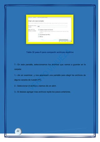Tabla 32 paso 6 para compartir archivos skydrive
7.- En esta pantalla, seleccionamos los archivos que vamos a guardar en la
carpeta:
1.- clic en examinar, y nos aparecerá una pantalla para elegir los archivos de
alguna carpeta de nuestro PC.
2.- Seleccionar el archivo y damos clic en abrir.
3.- Si deseas agregar mas archivos repite los pasos anteriores.
 