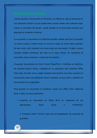 Como guardar un archivo
Cuando guarda un documento en Windows Live SkyDrive, éste se almacena en
una ubicación central a la que puede tener acceso desde casi cualquier lugar.
Incluso si está lejos del equipo, puede trabajar en el documento siempre que
disponga de conexión a Internet.
Si se guarda un documento en SkyDrive también resulta más fácil compartirlo
con otros usuarios. Puede enviar un vínculo en lugar de enviar datos adjuntos.
De ese modo, sólo mantiene una única copia del documento. Si algún usuario
necesita realizar revisiones, las hará en la copia misma, sin necesidad de
reconciliar varias versiones y copias del documento.
Al guardar documentos de Word, Excel, PowerPoint y OneNote en SkyDrive,
los usuarios podrán verlos y editarlos en un explorador web mediante Office
Web Apps. De este modo, puede compartir documentos con otros usuarios sin
preocuparse sobre qué aplicación tienen instalada, ya que verán y editarán los
documentos en su explorador.
Para guardar un documento en SkyDrive creado con Office 2010, debemos
llevar a cabo los pasos siguientes:
1. Creamos un documento en Office 2010 en cualquiera de sus
aplicaciones: Word, Excel o PowerPoint.
2. Pulsamos sobre "Archivo" para que se desplieguen las opciones de
guardado.
 