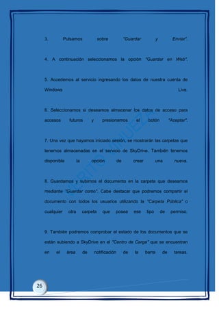 3. Pulsamos sobre "Guardar y Enviar".
4. A continuación seleccionamos la opción "Guardar en Web".
5. Accedemos al servicio ingresando los datos de nuestra cuenta de
Windows Live.
6. Seleccionamos si deseamos almacenar los datos de acceso para
accesos futuros y presionamos el botón "Aceptar".
7. Una vez que hayamos iniciado sesión, se mostrarán las carpetas que
tenemos almacenadas en el servicio de SkyDrive. También tenemos
disponible la opción de crear una nueva.
8. Guardamos y subimos el documento en la carpeta que deseamos
mediante "Guardar como". Cabe destacar que podremos compartir el
documento con todos los usuarios utilizando la "Carpeta Pública" o
cualquier otra carpeta que posea ese tipo de permiso.
9. También podremos comprobar el estado de los documentos que se
están subiendo a SkyDrive en el "Centro de Carga" que se encuentran
en el área de notificación de la barra de tareas.
 