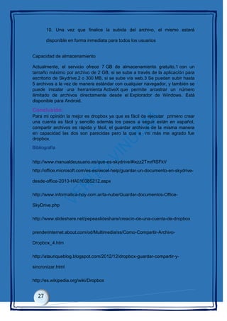 10. Una vez que finalice la subida del archivo, el mismo estará
disponible en forma inmediata para todos los usuarios
Capacidad de almacenamiento
Actualmente, el servicio ofrece 7 GB de almacenamiento gratuito,1 con un
tamaño máximo por archivo de 2 GB, si se sube a través de la aplicación para
escritorio de Skydrive,2 o 300 MB, si se sube vía web.3 Se pueden subir hasta
5 archivos a la vez de manera estándar con cualquier navegador, y también se
puede instalar una herramienta ActiveX que permite arrastrar un número
ilimitado de archivos directamente desde el Explorador de Windows. Está
disponible para Android.
Conclusión:
Para mi opinión la mejor es dropbox ya que es fácil de ejecutar primero crear
una cuenta es fácil y sencillo además los pasos a seguir están en español,
compartir archivos es rápida y fácil, el guardar archivos de la misma manera
en capacidad las dos son parecidas pero la que a mi más me agrado fue
dropbox.
Bibliografía
http://www.manualdeusuario.es/que-es-skydrive/#ixzz2TmrRSFkV
http://office.microsoft.com/es-es/excel-help/guardar-un-documento-en-skydrive-
desde-office-2010-HA010385212.aspx
http://www.informatica-hoy.com.ar/la-nube/Guardar-documentos-Office-
SkyDrive.php
http://www.slideshare.net/pepeaslideshare/creacin-de-una-cuenta-de-dropbox
prenderinternet.about.com/od/Multimedia/ss/Como-Compartir-Archivo-
Dropbox_4.htm
http://atauriqueblog.blogspot.com/2012/12/dropbox-guardar-compartir-y-
sincronizar.html
http://es.wikipedia.org/wiki/Dropbox
 