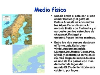 Medio físico Suecia limita al este con el con el mar Báltico y el golfo de Botnia.Al oeste se encuentran los Alpes Escandinavos.Al noreste limita con Finlandia y al suroeste con los estrechos de skagerrak,Kattegat y oresund . Posee límites marinos. Entre los rios suecos destacan el Torne,Lule,Kalix,Ume-vindel,Augerman,Indals, Ljungan,Dal,Motala,Goeta,Pite,Byske y skellefte.El torne es el rio más largo de suecia.Suecia es uno de los países con más densidad de lagos del mundo.El 8% del territorio esta cubierto por lagos. 