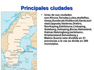 Principales ciudades Unas de sus ciudades son:Kiruna,Tarnaby,Lulea,skelleftea, Umea,Sundsvall,Hudiksvall,Gavle,karlstad,Uppsala,Vasteras,Orebro, Norrkoping,Eskilstuna,Linkoping, Goteborg,Jinkoping,Boras,Halmstand,Kalmar,Helsingborg,karlshamn, Kristianstand,Solvesborg y Malmo.Suecia esta dividida en 21 provincias a la vez se divide en 289 municipios. 