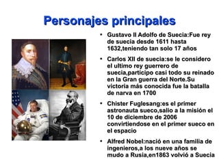 Personajes principales Gustavo II Adolfo de Suecia:Fue rey de suecia desde 1611 hasta 1632,teniendo tan solo 17 años Carlos XII de suecia:se le considero el ultimo rey guerrero de suecia,participo casi todo su reinado en la Gran guerra del Norte.Su victoria más conocida fue la batalla de narva en 1700 Chister Fuglesang:es el primer astronauta sueco,salio a la misión el 10 de diciembre de 2006 convirtiendose en el primer sueco en el espacio Alfred Nobel:nació en una familia de ingenieros,a los nueve años se  mudo a Rusia,en1863 volvió a Suecia  