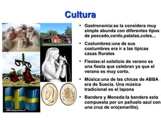 Cultura Gastronomía:se la considera muy simple abunda con diferentes tipos de pescado,cerdo,patatas,coles... Costumbres:una de sus costumbres era ir a las típicas casas Rurales Fiestas:el solsticio de verano es una fiesta que celebran ya que el verano es muy corto. Música:una de las chicas de ABBA era de Suecia. Una música tradicional es el lapona Bandera y Moneda:la bandera esta compuesta por un pañuelo azul con una cruz de oro(amarillo). 