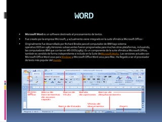 WORD
   Microsoft Word es un software destinado al procesamiento de textos.
   Fue creado por la empresa Microsoft, y actualmente viene integrado en la suite ofimática Microsoft Office.1
   Originalmente fue desarrollado por Richard Brodie para el computador de IBM bajo sistema
    operativo DOS en 1983.Versiones subsecuentes fueron programadas para muchas otras plataformas, incluyendo,
    las computadoras IBM que corrían en MS-DOS(1983). Es un componente de la suite ofimática Microsoft Office;
    también es vendido de forma independiente e incluido en la Suite deMicrosoft Works. Las versiones actuales son
    Microsoft Office Word 2010 para Windows y Microsoft Office Word 2011 para Mac. Ha llegado a ser el procesador
    de texto más popular del mundo.
 