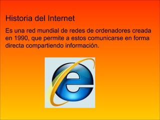 Historia del Internet Es una red mundial de redes de ordenadores creada en 1990, que permite a estos comunicarse en forma directa compartiendo información. 