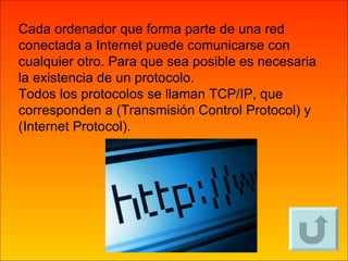 Cada ordenador que forma parte de una red conectada a Internet puede comunicarse con cualquier otro. Para que sea posible es necesaria la existencia de un protocolo. Todos los protocolos se llaman TCP/IP, que corresponden a (Transmisión Control Protocol) y (Internet Protocol). 