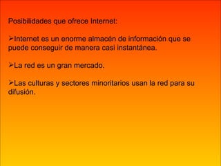 Posibilidades que ofrece Internet: Internet es un enorme almacén de información que se puede conseguir de manera casi instantánea. La red es un gran mercado. Las culturas y sectores minoritarios usan la red para su difusión.  