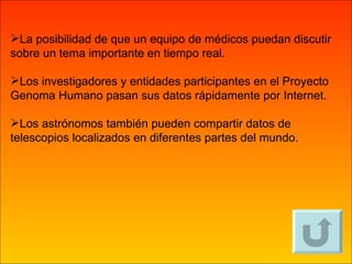 La posibilidad de que un equipo de médicos puedan discutir sobre un tema importante en tiempo real. Los investigadores y entidades participantes en el Proyecto Genoma Humano pasan sus datos rápidamente por Internet. Los astrónomos también pueden compartir datos de telescopios localizados en diferentes partes del mundo. 