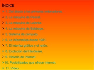 ÍNDICE  1. Del ábaco a los primeros ordenadores. 2. La máquina de Pascal. 3. La máquina de  Leibnitz . 4. La máquina de  Babbage . 5. Sistema de cómputo.  6. La informática desde 1981. 7. El interfaz gráfico y el ratón.  8. Evolución del Hardware. 9. Historia de Internet. 10. Posibilidades que ofrece Internet.   11. Video. 