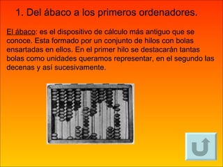 El ábaco : es el dispositivo de cálculo más antiguo que se conoce. Esta formado por un conjunto de hilos con bolas ensartadas en ellos. En el primer hilo se destacarán tantas bolas como unidades queramos representar, en el segundo las decenas y así sucesivamente. 1. Del ábaco a los primeros ordenadores. 