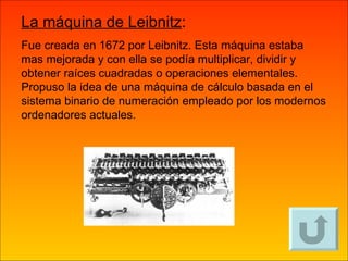 La máquina de Leibnitz :   Fue creada en 1672 por Leibnitz. Esta máquina estaba mas mejorada y con ella se podía multiplicar, dividir y obtener raíces cuadradas o operaciones elementales. Propuso la idea de una máquina de cálculo basada en el sistema binario de numeración empleado por los modernos ordenadores actuales. 