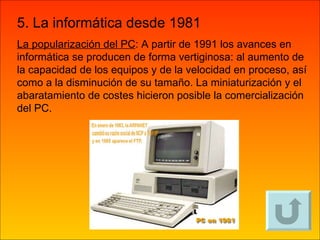 5. La informática desde 1981 La popularización del PC : A partir de 1991 los avances en informática se producen de forma vertiginosa: al aumento de la capacidad de los equipos y de la velocidad en proceso, así como a la disminución de su tamaño. La miniaturización y el abaratamiento de costes hicieron posible la comercialización del PC. 