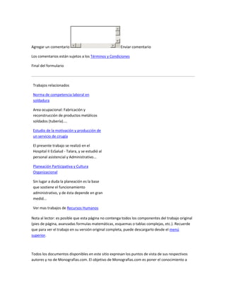 Agregar un comentario                                Enviar comentario

Los comentarios están sujetos a los Términos y Condiciones

Final del formulario



 Trabajos relacionados

 Norma de competencia laboral en
 soldadura

 Area ocupacional: Fabricación y
 reconstrucción de productos metálicos
 soldados (tubería)....

 Estudio de la motivación y producción de
 un servicio de cirugía

 El presente trabajo se realizó en el
 Hospital II EsSalud - Talara, y se estudió al
 personal asistencial y Administrativo...

 Planeación Participativa y Cultura
 Organizacional

 Sin lugar a duda la planeación es la base
 que sostiene el funcionamiento
 administrativo, y de ésta depende en gran
 medid...

 Ver mas trabajos de Recursos Humanos

Nota al lector: es posible que esta página no contenga todos los componentes del trabajo original
(pies de página, avanzadas formulas matemáticas, esquemas o tablas complejas, etc.). Recuerde
que para ver el trabajo en su versión original completa, puede descargarlo desde el menú
superior.



Todos los documentos disponibles en este sitio expresan los puntos de vista de sus respectivos
autores y no de Monografias.com. El objetivo de Monografias.com es poner el conocimiento a
 