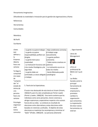 Pensamiento Imaginactivo

Difundiendo la creatividad e innovación para la gestión de organizaciones y Pymes

Referencias

Herramientas

Comunidades


Miembros

Mi Perfil

Escríbame


claves         - La gente no quiere trabajar.    - Bajo condiciones correctas   ... Sigue leyendo
que            - La gente no quiere              el trabajo surge
definen a                                                                       Libros de
               responsabilidad, prefiere ser     naturalmente.
la                                                                              Management
               dirigida.                         - La gente prefiere
Empresa        - La gente tiene poca             autonomía.
Abierta        creatividad.                      - Todos somos creativos en
hace una       - La motivación funciona solo     potencia
semana         a los niveles fisiológicos y de   - La motivación ocurre en      ¿Eres un
               seguridad.                        todos los niveles              profesional de
Ya llega la
               - La gente debe ser               - Gente Motivada puede         RRHH 2.0.? Las 8
computad
               controlada y a veces obligada     autodirigirse                  d...
ora capaz
               a trabajar.
de                                                                              Las Redes
"compren                                                                        Sociales serán la
der" el                                                                         principal
estado de      5. Teoría de las Expectativas.                                   herramienta de
ánimo de                                                                        innovación
una            El autor mas destacado de esta teoría es Vroom (Vroom,           empresarial y
persona        1964)[17], pero ha sido completada por Porter-Lawler             prometen
hace una       (Porter y Lawler, 1968)[18]. Esta teoría sostiene que los        cambiar la
semana         individuos como seres pensantes, tienen creencias y              organización
               abrigan esperanzas y expectativas respecto a los sucesos         que conocemos.
Psicología     futuros de sus vidas. La conducta es resultado de                La implantación
organizaci     elecciones entre alternativas y estas elecciones están           de estas nuevas
onal.          basadas en creencias y actitudes. El objetivo de estas           herramientas no
Cómo           elecciones es maximizar las recompensas y minimizar el           está tan
comunica       “dolor” (Pinder, 1985)*19+. Las personas altamente
 
