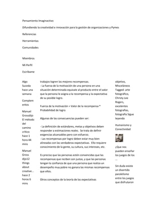 Pensamiento Imaginactivo

Difundiendo la creatividad e innovación para la gestión de organizaciones y Pymes

Referencias

Herramientas

Comunidades


Miembros

Mi Perfil

Escríbame


Algo           trabajos logren las mejores recompensas.                      objetivo,
Suceda         - La fuerza de la motivación de una persona en una            Misceláneos
hace una       situación determinada equivale al producto entre el valor     Tagged: arte
semana         que la persona le asigna a la recompensa y la expectativa     fotográfico,
               de su posible logro.                                          Christy Lee
Complem                                                                      Rogers,
entos          Fuerza de la motivación = Valor de la recompensa *            excelentes
Manuel         Probabilidad de logro.                                        fotografías,
Grossdijo                                                                    fotografía Sigue
El método      Algunas de las consecuencias pueden ser:                      leyendo
del                                                                          Humanismo y
camino         - La definición de estándares, metas y objetivos deben
               responder a estimaciones reales. Se trata de definir          Conectividad
crítico
hace 1         exigencias alcanzables pero con esfuerzo.
hora 44        - Las recompensas por logro deben estar muy bien
mins           alineadas con las verdaderas expectativas. Ello requiere
               conocimiento de la gente, su cultura, sus intereses, etc.     ¿Que nos
Manuel                                                                       pueden enseñar
Gross          Es preciso que las personas estén convencidas que las         los juegos de los
dijo12         recompensas que reciben son justas, y que las personas        ...
things         tengan la confianza de que una persona que realiza un
about          desempeño muy pobre no ganara las mismas recompensas          Sin duda existe
creative...    que ellos.                                                    un divertido
hace 2                                                                       paralelismo
horas 6        Otros conceptos de la teoría de las expectativas              entre los juegos
mins                                                                         que disfrutaron
 