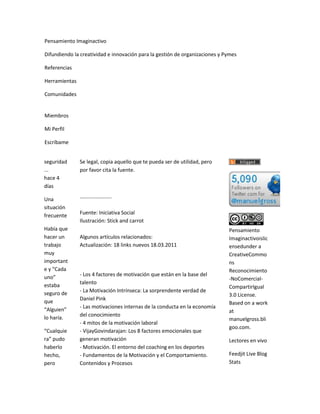 Pensamiento Imaginactivo

Difundiendo la creatividad e innovación para la gestión de organizaciones y Pymes

Referencias

Herramientas

Comunidades


Miembros

Mi Perfil

Escríbame


seguridad      Se legal, copia aquello que te pueda ser de utilidad, pero
...            por favor cita la fuente.
hace 4
días
               ......................
Una
situación
frecuente      Fuente: Iniciativa Social
               Ilustración: Stick and carrot
Había que                                                                    Pensamiento
hacer un       Algunos artículos relacionados:                               Imaginactivoislic
trabajo        Actualización: 18 links nuevos 18.03.2011                     ensedunder a
muy                                                                          CreativeCommo
important                                                                    ns
e y “Cada                                                                    Reconocimiento
uno”           - Los 4 factores de motivación que están en la base del
                                                                             -NoComercial-
               talento
estaba                                                                       CompartirIgual
seguro de      - La Motivación Intrínseca: La sorprendente verdad de
                                                                             3.0 License.
que            Daniel Pink
                                                                             Based on a work
“Alguien”      - Las motivaciones internas de la conducta en la economía
                                                                             at
lo haría.      del conocimiento
                                                                             manuelgross.bli
               - 4 mitos de la motivación laboral
                                                                             goo.com.
“Cualquie      - VijayGovindarajan: Los 8 factores emocionales que
ra” pudo       generan motivación                                            Lectores en vivo
haberlo        - Motivación. El entorno del coaching en los deportes
hecho,         - Fundamentos de la Motivación y el Comportamiento.           Feedjit Live Blog
pero           Contenidos y Procesos                                         Stats
 