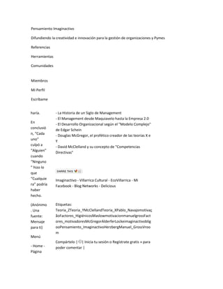 Pensamiento Imaginactivo

Difundiendo la creatividad e innovación para la gestión de organizaciones y Pymes

Referencias

Herramientas

Comunidades


Miembros

Mi Perfil

Escríbame


haría.         - La Historia de un Siglo de Management
               - El Management desde Maquiavelo hasta la Empresa 2.0
En             - El Desarrollo Organizacional según el "Modelo Complejo"
conclusió      de Edgar Schein
n, “Cada       - Douglas McGregor, el profético creador de las teorías X e
uno”           Y
culpó a        - David McClelland y su concepto de "Competencias
“Alguien”
               Directivas"
cuando
“Ninguno
” hizo lo
que
“Cualquie      Imaginactivo - Villarrica Cultural - EcoVillarrica - Mi
ra” podría     Facebook - Blog Networks - Delicious
haber
hecho.

(Anónimo       Etiquetas:
. Una          Teoria_ZTeoria_YMcClellandTeoria_XPablo_Navajomotivaç
fuente:        ãoFactores_HigiénicosMaslowmotivacionmanuelgrossFact
Mensaje        ores_motivadoresMcGregorAlderferLockeimaginactivoblig
para ti)       ooPensamiento_ImaginactivoHerzbergManuel_GrossVroo
               m
Menú
               Compártelo | | Inicia tu sesión o Regístrate gratis » para
- Home -       poder comentar |
Página
 