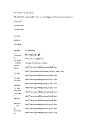 Pensamiento Imaginactivo

Difundiendo la creatividad e innovación para la gestión de organizaciones y Pymes

Referencias

Herramientas

Comunidades


Miembros

Mi Perfil

Escríbame


inicial de     9 Comentarios
la
Comunida
d              Publicidad por Bligoo.com
- Mi Perfil
- Perfil de    Sitios que enlazan este artículo:
Manuel
               http://manuelgross.bligoo.com/ hace 2 años
Gross
-              http://metamanagement.wordpress.com/ hace 2 años
Escríbam
e-             http://manuelgross.bligoo.com/ hace 2 años
Escríbale
               http://manuelgross.bligoo.com/ hace 2 años
a Manuel
-              http://manuelgross.bligoo.com/ hace 2 años
Actividad
- Lo más       http://manuelgross.bligoo.com/ hace 2 años
leído, más
               http://manuelgross.bligoo.com/ hace 2 años
comentad
o,             http://manuelgross.bligoo.com/ hace 2 años
favoritos
-              http://manuelgross.bligoo.com/ hace 2 años
Miembro
               http://manuelgross.bligoo.com/ hace 2 años
s - Lista
de             http://manuelgross.bligoo.com/ hace 2 años
miembros
de             http://manuelgross.bligoo.com/ hace 2 años
 