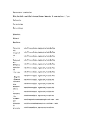 Pensamiento Imaginactivo

Difundiendo la creatividad e innovación para la gestión de organizaciones y Pymes

Referencias

Herramientas

Comunidades


Miembros

Mi Perfil

Escríbame


Pensamie       http://manuelgross.bligoo.com/ hace 2 años
nto
Imaginact      http://manuelgross.bligoo.com/ hace 2 años
ivo            http://manuelgross.bligoo.com/ hace 2 años
-
Referenci      http://manuelgross.bligoo.com/ hace 2 años
as -
               http://manuelgross.bligoo.com/ hace 2 años
Biblioteca
de textos      http://manuelgross.bligoo.com/ hace 2 años
de
referencia     http://manuelgross.bligoo.com/ hace 2 años

               http://manuelgross.bligoo.com/ hace 2 años
- Blogrolls
- Blogs de     http://manuelgross.bligoo.com/ hace 1 año
consultor
es y           http://manuelgross.bligoo.com/ hace 1 año
emprend
               http://manuelgross.bligoo.com/ hace 1 año
edores
-              http://manuelgross.bligoo.com/ hace 1 año
Herramie
ntas -         http://manuelgross.bligoo.com/ hace 1 año
Software
               http://deptoextensionipla.bligoo.com/ hace 1 año
para
potenciar      http://folclaradelrey.wordpress.com/ hace 1 año
su
productivi     http://manuelgross.bligoo.com/ hace 1 año
 