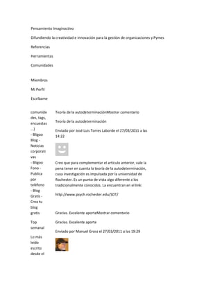Pensamiento Imaginactivo

Difundiendo la creatividad e innovación para la gestión de organizaciones y Pymes

Referencias

Herramientas

Comunidades


Miembros

Mi Perfil

Escríbame


comunida       Teoría de la autodeterminaciónMostrar comentario
des, tags,
encuestas      Teoría de la autodeterminación
...)           Enviado por José Luis Torres Laborde el 27/03/2011 a las
- Bligoo       14:22
Blog -
Noticias
corporati
vas
- Bligoo       Creo que para complementar el artículo anterior, vale la
Fono -         pena tener en cuenta la teoría de la autodeterminación,
Publica        cuya investigación es impulsada por la universidad de
por            Rochester. Es un punto de vista algo diferente a los
teléfono       tradicionalmente conocidos. La encuentran en el link:
- Blog
Gratis -       http://www.psych.rochester.edu/SDT/
Crea tu
blog
gratis         Gracias. Excelente aporteMostrar comentario

Top            Gracias. Excelente aporte
semanal
               Enviado por Manuel Gross el 27/03/2011 a las 19:29
Lo más
leído
escrito
desde el
 