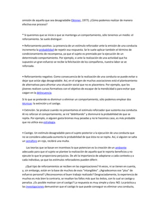 omisión de aquello que sea desagradable (Skinner, 1977). ¿Cómo podemos realizar de manera
efectiva ese proceso?


* Si queremos que se inicie o que se mantenga un comportamiento, sólo tenemos un medio: el
reforzamiento. Se suele distinguir:

• Reforzamiento positivo. La presencia de un estímulo reforzador ante la emisión de una conducta
incrementa la probabilidad de repetir esa respuesta. Se le suele aplicar también el término de
condicionamiento de recompensa, ya que el sujeto es premiado por la ejecución de un
determinado comportamiento. Por ejemplo, si ante la realización de una actividad que ha
supuesto un gran esfuerzo se recibe la felicitación de los compañeros, nuestra labor se ve
reforzada.


• Reforzamiento negativo. Como consecuencia de la realización de una conducta se puede evitar o
dejar que actúe algo desagradable. Así, en el origen de muchas asociaciones está el planteamiento
de alternativas para afrontar una situación social que no es placentera. Por ejemplo, que los
jóvenes realicen cursos formativos con el objetivo de escapar de la mendicidad o para evitar que
caigan en la delincuencia.

Si lo que se pretende es disminuir o eliminar un comportamiento, sólo podemos emplear dos
técnicas: la extinción y el castigo.

• Extinción. Se produce cuando no presentamos el estimulo reforzador que sustenta esa conducta.
Al no reforzar el comportamiento, se irá "debilitando" y disminuirá la probabilidad de que se
repita. Por ejemplo, si alguien gasta bromas muy pesadas y no le hacemos caso, es más probable
que no utilice esa estrategia.


• Castigo. Un estímulo desagradable para el sujeto posterior a la ejecución de una conducta que
no se considera adecuada aumenta la probabilidad de que ésta no se repita. Así, si alguien se salta
un semáforo en rojo, recibirá una multa.

   Las teorías que se basan en incentivos lo que potencian es la creación de un ambiente
adecuado para que el sujeto se plantee la realización de aquello que le reporta beneficios y no
ejecute lo que le proporciona perjuicios. De ahí la importancia de adaptarse a cada contexto y a
cada individuo, ya que los estímulos reforzadores pueden diferir.

    ¿Qué tipo de reforzamientos se reciben en las organizaciones? A veces, ni se tienen en cuenta,
y, sin embargo, están en la base de muchos de esos "intangibles". ¿Agradecemos ese "plus" de
esfuerzo personal? ¿Reconocemos el buen trabajo realizado? Desgraciadamente, la experiencia de
muchos es más bien la contraria, se resaltan los fallos más que los éxitos, con lo cual se castiga y
penaliza. ¿Es posible motivar con el castigo? La respuesta es muy simple y clara: NO. La práctica y
las investigaciones demuestran que el castigo lo que puede conseguir es eliminar una conducta,
 
