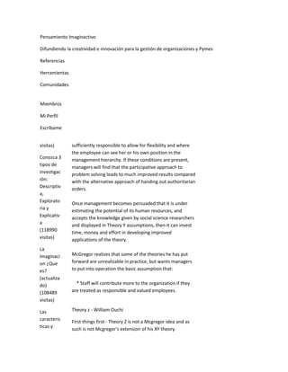 Pensamiento Imaginactivo

Difundiendo la creatividad e innovación para la gestión de organizaciones y Pymes

Referencias

Herramientas

Comunidades


Miembros

Mi Perfil

Escríbame


visitas)       sufficiently responsible to allow for flexibility and where
               the employee can see her or his own position in the
Conozca 3      management hierarchy. If these conditions are present,
tipos de       managers will find that the participative approach to
investigac     problem solving leads to much improved results compared
ión:           with the alternative approach of handing out authoritarian
Descriptiv     orders.
a,
Explorato      Once management becomes persuaded that it is under
ria y          estimating the potential of its human resources, and
Explicativ     accepts the knowledge given by social science researchers
a              and displayed in Theory Y assumptions, then it can invest
(118990        time, money and effort in developing improved
visitas)       applications of the theory.
La
Imaginaci      McGregor realizes that some of the theories he has put
on ¿Que        forward are unrealizable in practice, but wants managers
es?            to put into operation the basic assumption that:
(actualiza
do)              * Staff will contribute more to the organization if they
(108489        are treated as responsible and valued employees.
visitas)

Las            Theory z - William Ouchi
caracteris
               First things first - Theory Z is not a Mcgregor idea and as
ticas y
               such is not Mcgregor's extension of his XY theory.
 