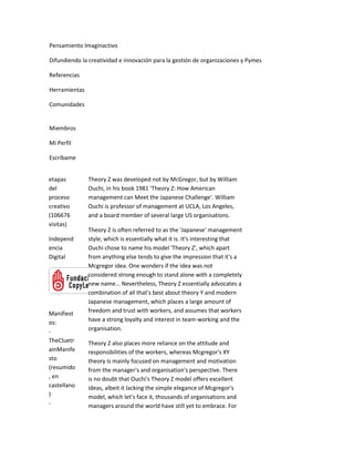 Pensamiento Imaginactivo

Difundiendo la creatividad e innovación para la gestión de organizaciones y Pymes

Referencias

Herramientas

Comunidades


Miembros

Mi Perfil

Escríbame


etapas         Theory Z was developed not by McGregor, but by William
del            Ouchi, in his book 1981 'Theory Z: How American
proceso        management can Meet the Japanese Challenge'. William
creativo       Ouchi is professor of management at UCLA, Los Angeles,
(106676        and a board member of several large US organisations.
visitas)
               Theory Z is often referred to as the 'Japanese' management
Independ       style, which is essentially what it is. It's interesting that
encia          Ouchi chose to name his model 'Theory Z', which apart
Digital        from anything else tends to give the impression that it's a
               Mcgregor idea. One wonders if the idea was not
               considered strong enough to stand alone with a completely
               new name... Nevertheless, Theory Z essentially advocates a
               combination of all that's best about theory Y and modern
               Japanese management, which places a large amount of
Manifiest      freedom and trust with workers, and assumes that workers
os:            have a strong loyalty and interest in team-working and the
-              organisation.
TheCluetr      Theory Z also places more reliance on the attitude and
ainManife      responsibilities of the workers, whereas Mcgregor's XY
sto            theory is mainly focused on management and motivation
(resumido      from the manager's and organisation's perspective. There
, en           is no doubt that Ouchi's Theory Z model offers excellent
castellano     ideas, albeit it lacking the simple elegance of Mcgregor's
)              model, which let's face it, thousands of organisations and
-              managers around the world have still yet to embrace. For
 