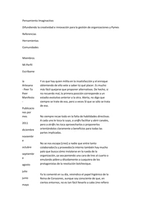 Pensamiento Imaginactivo

Difundiendo la creatividad e innovación para la gestión de organizaciones y Pymes

Referencias

Herramientas

Comunidades


Miembros

Mi Perfil

Escríbame


ía             Y es que hay quien milita en la insatisfacción y el enroque
Artesana       obteniendo de ello vete a saber tú qué placer. Es mucho
- Peer To      más fácil quejarse que proponer alternativas. De hecho, si
Peer           no recuerdo mal, la primera posición corresponde a un
Manifesto      estadio evolutivo anterior a la otra. Alerta, no digo que
-              siempre se trate de eso, pero a veces SI que se sólo se trata
               de eso.
Publicacio
nes por
mes            No siempre recae todo en la falta de habilidades directivas.
               A cada uno le toca lo suyo, a un@s facilitar y abrir canales,
2011           pero a otr@s les toca aprovecharlos o proponerlos
diciembre      orientándolos claramente a beneficios para todas las
               partes implicadas.
noviembr
e
               No se nos escapa [creo] a nadie que entre tanto
octubre        colaborador/a y proveedor/a interno también hay mucho
               palo que busca cómo instalarse en la rueda de la
septiembr
               organización, ya sea poniendo una cara de tres al cuarto o
e
               emulando póbre y diluidamente a cuaquiera de los
agosto         protagonistas de la revolución bolchevique.

julio
               Ya lo comenté en su día, reivindico el papel higiénico de la
junio          Reina de Corazones, aunque soy consciente de que, en
               ciertos entornos, no es tan fácil llevarlo a cabo (me refiero
mayo
 