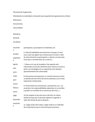 Pensamiento Imaginactivo

Difundiendo la creatividad e innovación para la gestión de organizaciones y Pymes

Referencias

Herramientas

Comunidades


Miembros

Mi Perfil

Escríbame


noviembr       participación, que prepare los materiales, etc.
e
               6. Falta de habilidades para dinamizar el equipo: En este
octubre        caso sí que hay alguien que conduce pero no tiene ni idea
septiembr      de cómo fomentar la participación, o desviar una discusión
e              entre dos o, sencillamente, de no aburrir…

agosto         7. Abuso en el uso de la palabra: Este aspecto está
               relacionado con los dos anteriores pero merece un punto a
julio
               parte. Los monólogos son un exponente claro del poco
junio          aprovechamiento de la diversidad.

mayo           8. Discusiones entre personas: La reunión transcurre como
               un partido de tenis entre dos de los asistentes, con el resto
abril
               expectante o bostezando…
marzo
               9. No formalizar las conclusiones, compromisos, etc.: Los
febrero        acuerdos o las responsabilidades adquiridas no se escriben
               y quedan en el ámbito de la memoria *o del mito…+.
enero

2006           10. No respetar la hora de inicio o de final: Un clásico
               donde los haya que no permite organizar la agenda ni
diciembre      saber del tiempo de que se dispone…
noviembr
               11. Llegar tarde: Otro clásico. Llegar tarde es un indicador
e
               de la importancia que el acto tiene para la persona.
 