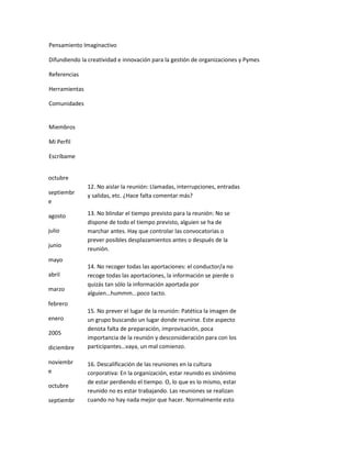 Pensamiento Imaginactivo

Difundiendo la creatividad e innovación para la gestión de organizaciones y Pymes

Referencias

Herramientas

Comunidades


Miembros

Mi Perfil

Escríbame


octubre
               12. No aislar la reunión: Llamadas, interrupciones, entradas
septiembr      y salidas, etc. ¿Hace falta comentar más?
e

agosto         13. No blindar el tiempo previsto para la reunión: No se
               dispone de todo el tiempo previsto, alguien se ha de
julio          marchar antes. Hay que controlar las convocatorias o
               prever posibles desplazamientos antes o después de la
junio
               reunión.
mayo
               14. No recoger todas las aportaciones: el conductor/a no
abril          recoge todas las aportaciones, la información se pierde o
               quizás tan sólo la información aportada por
marzo
               alguien…hummm...poco tacto.
febrero
               15. No prever el lugar de la reunión: Patética la imagen de
enero          un grupo buscando un lugar donde reunirse. Este aspecto
               denota falta de preparación, improvisación, poca
2005
               importancia de la reunión y desconsideración para con los
diciembre      participantes…vaya, un mal comienzo.

noviembr       16. Descalificación de las reuniones en la cultura
e              corporativa: En la organización, estar reunido es sinónimo
               de estar perdiendo el tiempo. O, lo que es lo mismo, estar
octubre
               reunido no es estar trabajando. Las reuniones se realizan
septiembr      cuando no hay nada mejor que hacer. Normalmente esto
 